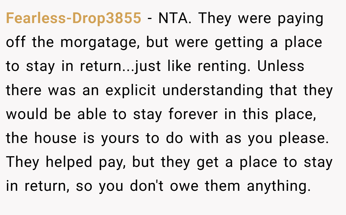Fearless-Drop3855 - NTA. They were paying off the morgatage, but were getting a place to stay in return...just like renting. Unless there was an explicit understanding that they would be able to stay forever in this place, the house is yours to do with as you please. They helped pay, but they get a place to stay in return, so you don't owe them anything.