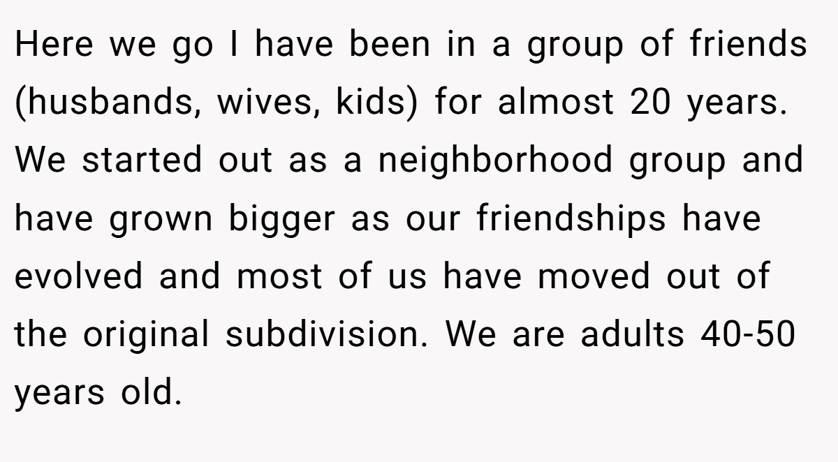 Here we go I have been in a group of friends (husbands, wives, kids) for almost 20 years. We started out as a neighborhood group and have grown bigger as our friendships have evolved and most of us have moved out of the original subdivision. We are adults 40-50 years old.