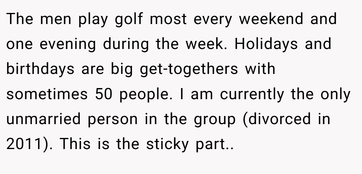 The men play golf most every weekend and one evening during the week. Holidays and birthdays are big get-togethers with sometimes 50 people. I am currently the only unmarried person in the group (divorced in 2011). This is the sticky part.. ​
