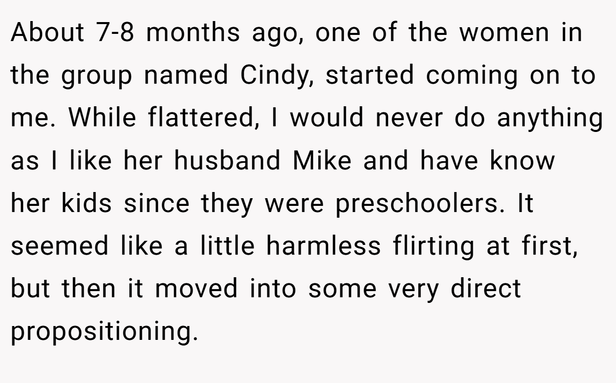About 7-8 months ago, one of the women in the group named Cindy, started coming on to me. While flattered, I would never do anything as I like her husband Mike and have know her kids since they were preschoolers. It seemed like a little harmless flirting at first, but then it moved into some very direct propositioning.