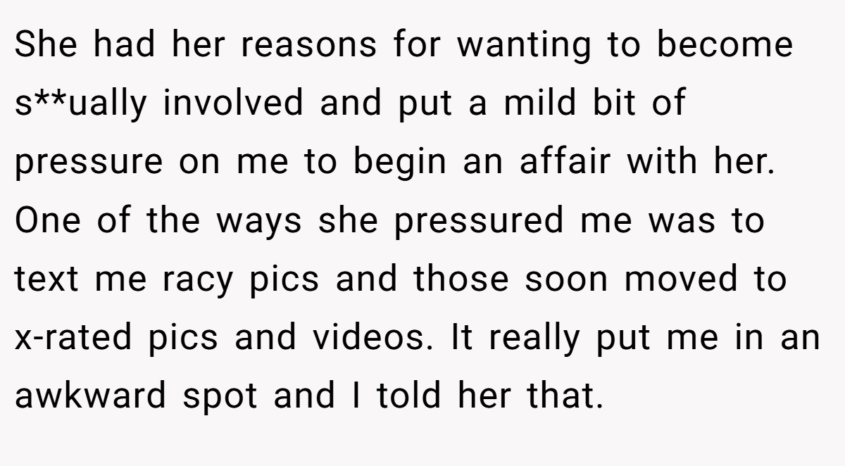 She had her reasons for wanting to become s**ually involved and put a mild bit of pressure on me to begin an affair with her. One of the ways she pressured me was to text me racy pics and those soon moved to x-rated pics and videos. It really put me in an awkward spot and I told her that.