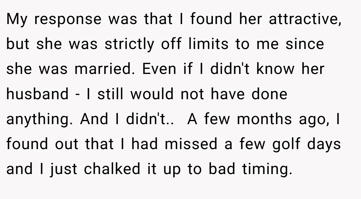 My response was that I found her attractive, but she was strictly off limits to me since she was married. Even if I didn't know her husband - I still would not have done anything. And I didn't.. ​ A few months ago, I found out that I had missed a few golf days and I just chalked it up to bad timing.