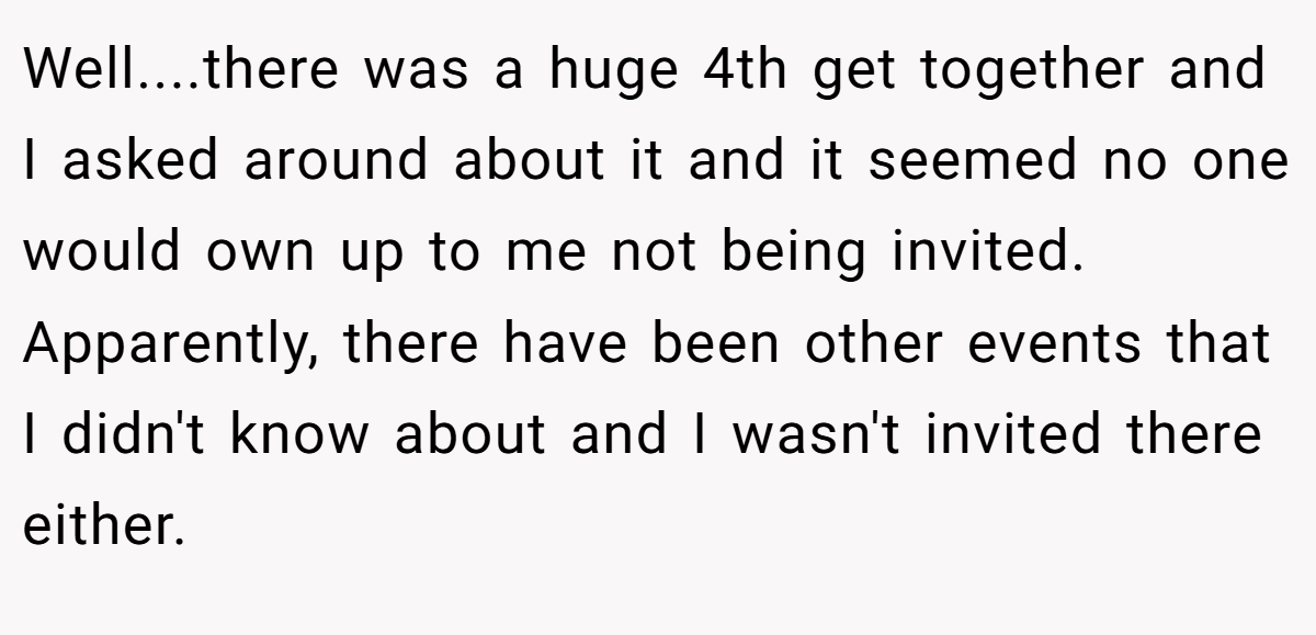 Well....there was a huge 4th get together and I asked around about it and it seemed no one would own up to me not being invited. Apparently, there have been other events that I didn't know about and I wasn't invited there either.