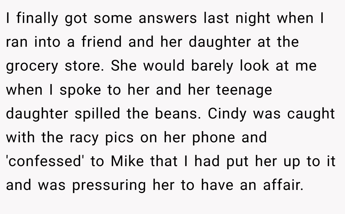 I finally got some answers last night when I ran into a friend and her daughter at the grocery store. She would barely look at me when I spoke to her and her teenage daughter spilled the beans. Cindy was caught with the racy pics on her phone and 'confessed' to Mike that I had put her up to it and was pressuring her to have an affair.
