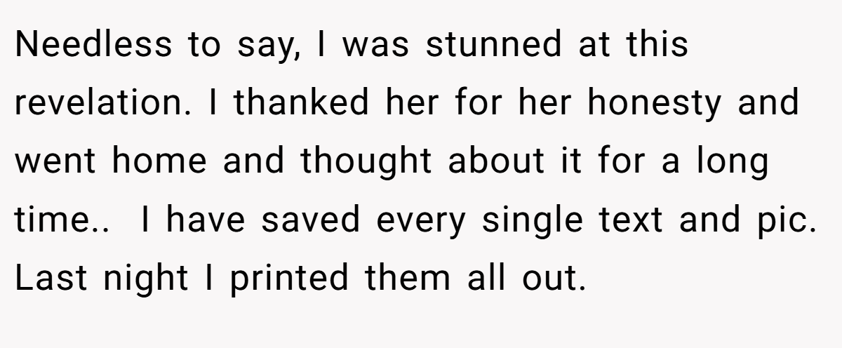 Needless to say, I was stunned at this revelation. I thanked her for her honesty and went home and thought about it for a long time.. ​ I have saved every single text and pic. Last night I printed them all out.