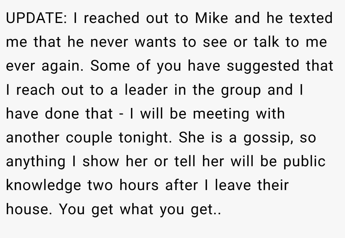 ​UPDATE: I reached out to Mike and he texted me that he never wants to see or talk to me ever again. Some of you have suggested that I reach out to a leader in the group and I have done that - I will be meeting with another couple tonight. She is a gossip, so anything I show her or tell her will be public knowledge two hours after I leave their house. You get what you get.. ​