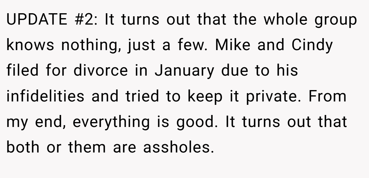 UPDATE #2: It turns out that the whole group knows nothing, just a few. Mike and Cindy filed for divorce in January due to his infidelities and tried to keep it private. From my end, everything is good. It turns out that both or them are assholes.