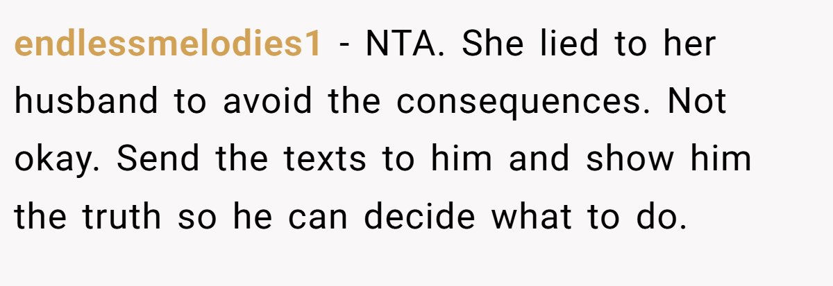 endlessmelodies1 - NTA. She lied to her husband to avoid the consequences. Not okay. Send the texts to him and show him the truth so he can decide what to do.