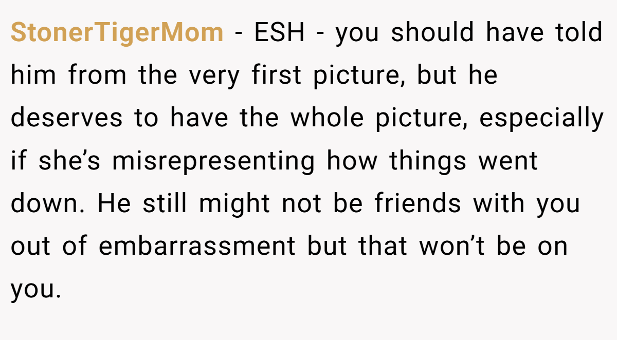 StonerTigerMom - ESH - you should have told him from the very first picture, but he deserves to have the whole picture, especially if she’s misrepresenting how things went down. He still might not be friends with you out of embarrassment but that won’t be on you.