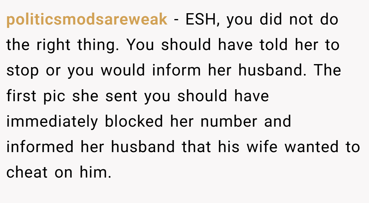 politicsmodsareweak - ESH, you did not do the right thing. You should have told her to stop or you would inform her husband. The first pic she sent you should have immediately blocked her number and informed her husband that his wife wanted to cheat on him.