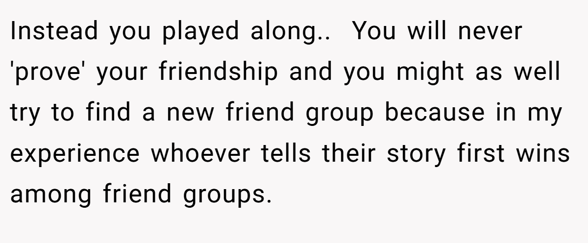 Instead you played along.. ​ You will never 'prove' your friendship and you might as well try to find a new friend group because in my experience whoever tells their story first wins among friend groups.