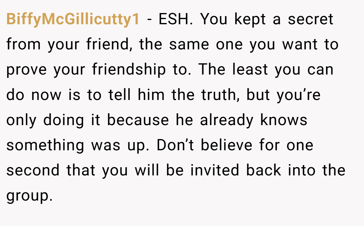 BiffyMcGillicutty1 - ESH. You kept a secret from your friend, the same one you want to prove your friendship to. The least you can do now is to tell him the truth, but you’re only doing it because he already knows something was up. Don’t believe for one second that you will be invited back into the group.