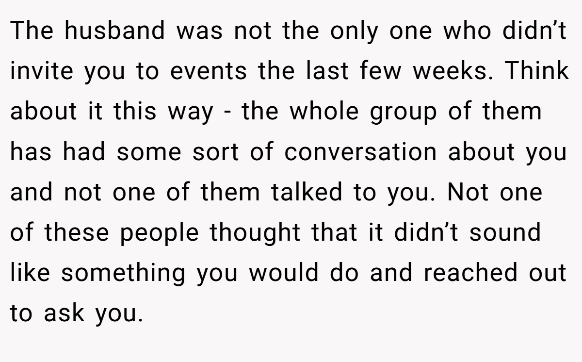 The husband was not the only one who didn’t invite you to events the last few weeks. Think about it this way - the whole group of them has had some sort of conversation about you and not one of them talked to you. Not one of these people thought that it didn’t sound like something you would do and reached out to ask you.