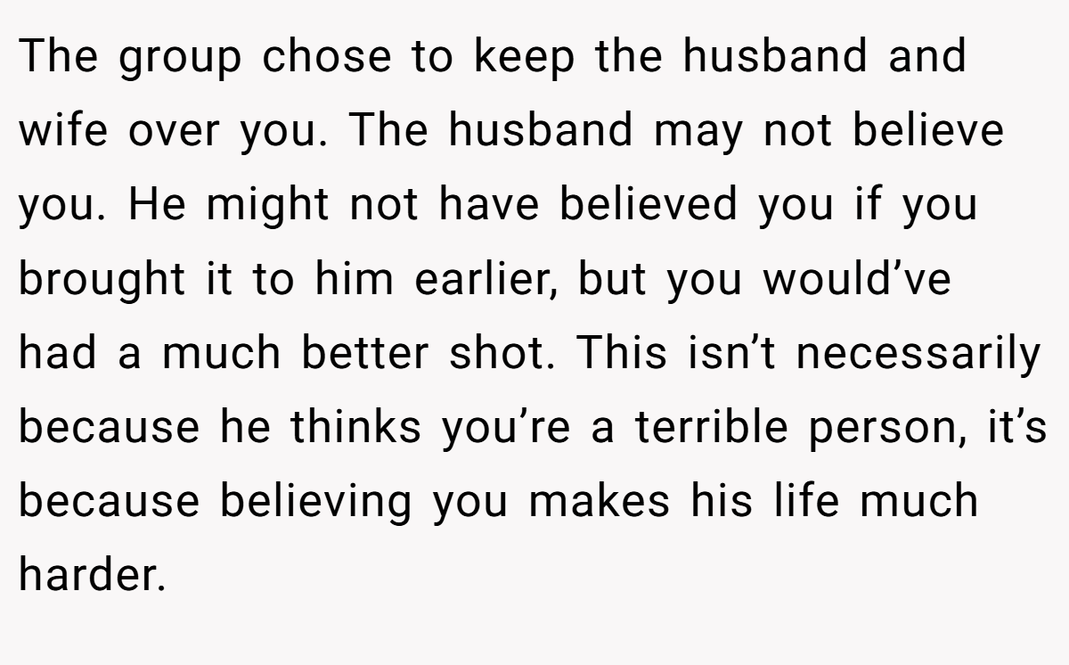 The group chose to keep the husband and wife over you. The husband may not believe you. He might not have believed you if you brought it to him earlier, but you would’ve had a much better shot. This isn’t necessarily because he thinks you’re a terrible person, it’s because believing you makes his life much harder.