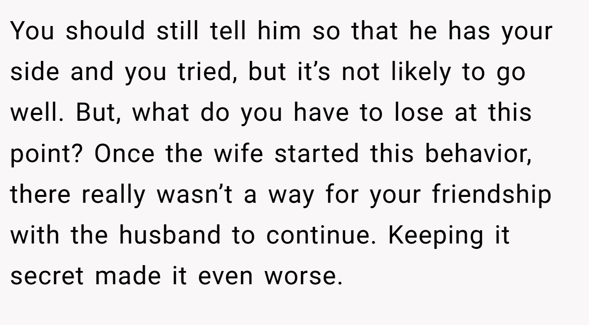 You should still tell him so that he has your side and you tried, but it’s not likely to go well. But, what do you have to lose at this point? Once the wife started this behavior, there really wasn’t a way for your friendship with the husband to continue. Keeping it secret made it even worse.