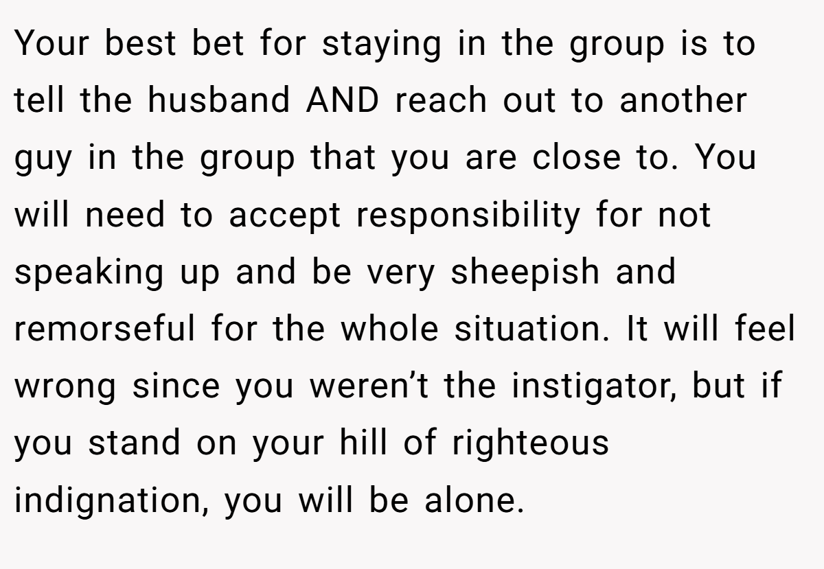 Your best bet for staying in the group is to tell the husband AND reach out to another guy in the group that you are close to. You will need to accept responsibility for not speaking up and be very sheepish and remorseful for the whole situation. It will feel wrong since you weren’t the instigator, but if you stand on your hill of righteous indignation, you will be alone.