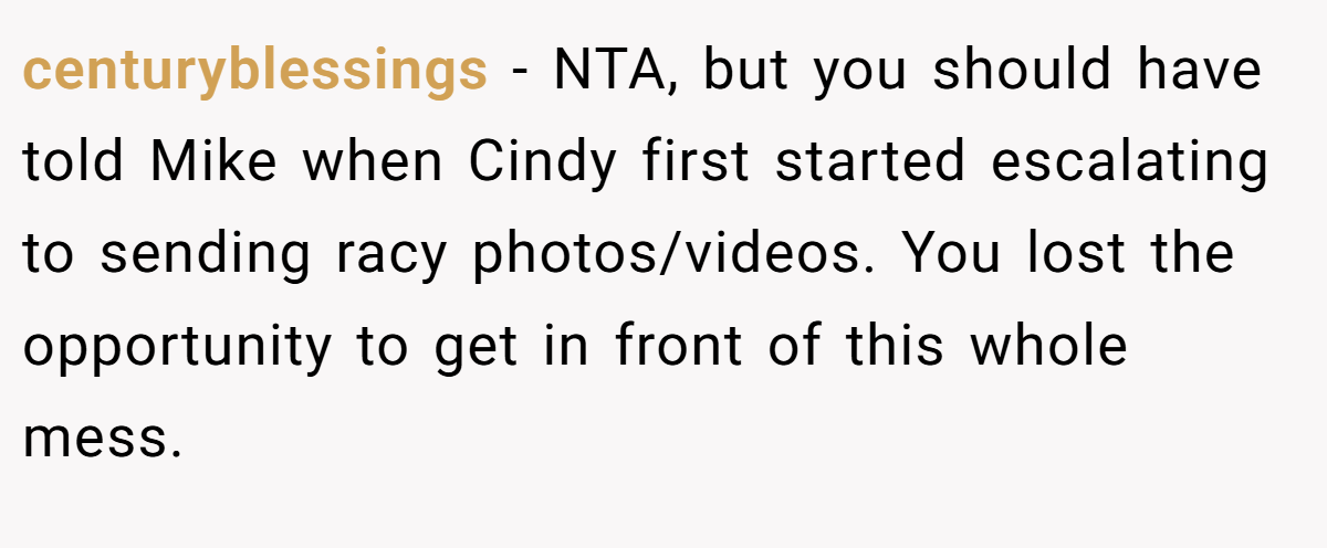 centuryblessings - NTA, but you should have told Mike when Cindy first started escalating to sending racy photos/videos. You lost the opportunity to get in front of this whole mess.