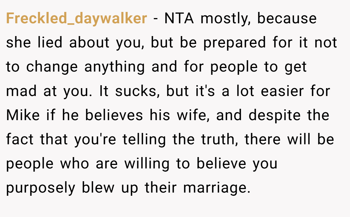 Freckled_daywalker - NTA mostly, because she lied about you, but be prepared for it not to change anything and for people to get mad at you. It sucks, but it's a lot easier for Mike if he believes his wife, and despite the fact that you're telling the truth, there will be people who are willing to believe you purposely blew up their marriage.