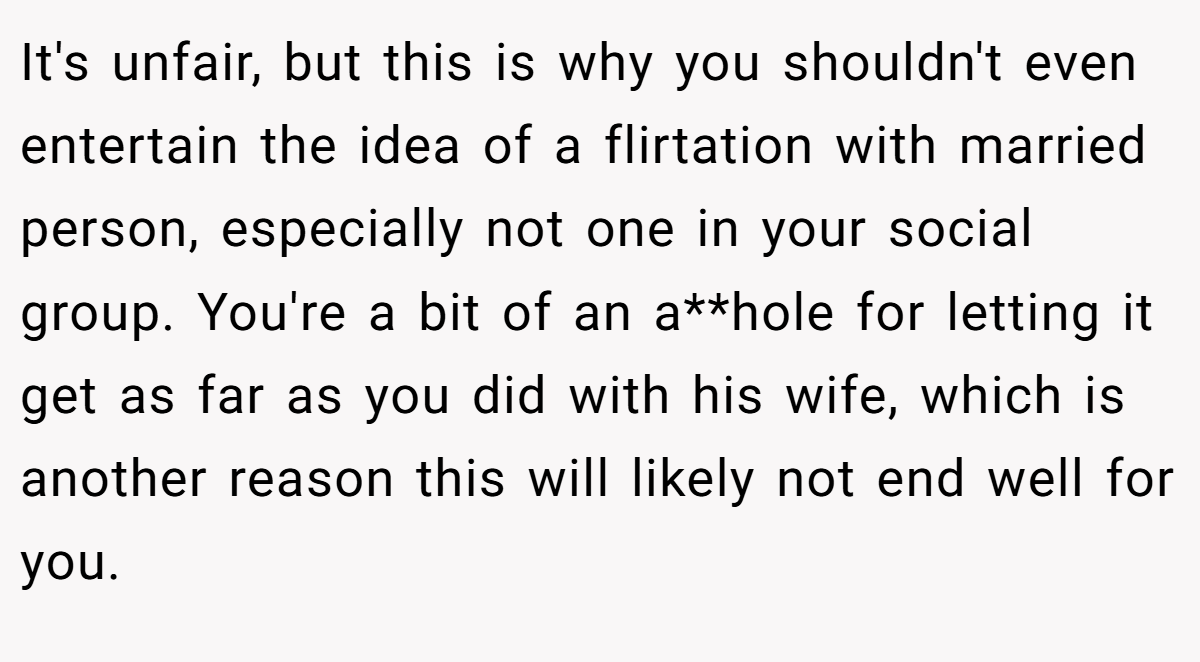 It's unfair, but this is why you shouldn't even entertain the idea of a flirtation with married person, especially not one in your social group. You're a bit of an a**hole for letting it get as far as you did with his wife, which is another reason this will likely not end well for you.