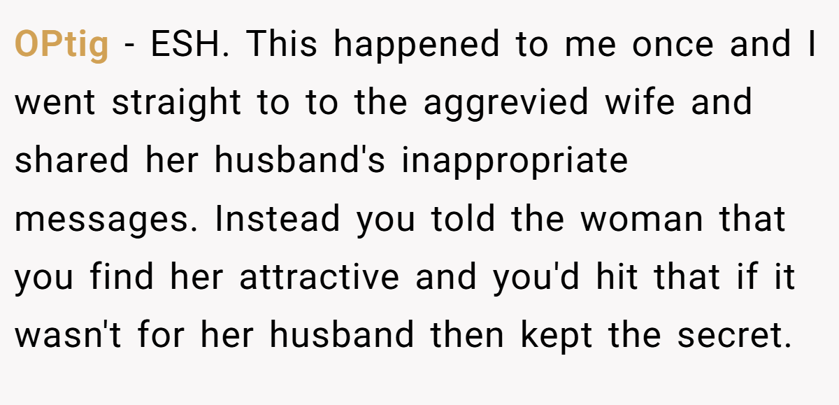 OPtig - ESH. This happened to me once and I went straight to to the aggrevied wife and shared her husband's inappropriate messages. Instead you told the woman that you find her attractive and you'd hit that if it wasn't for her husband then kept the secret.