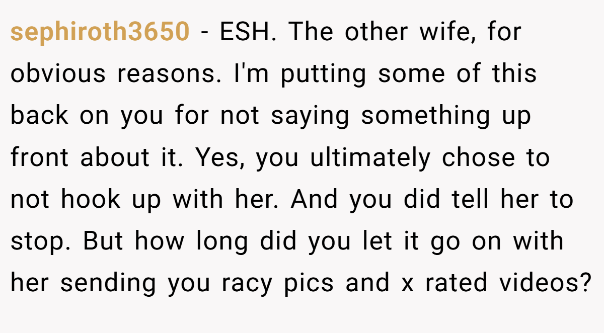 sephiroth3650 - ESH. The other wife, for obvious reasons. I'm putting some of this back on you for not saying something up front about it. Yes, you ultimately chose to not hook up with her. And you did tell her to stop. But how long did you let it go on with her sending you racy pics and x rated videos?