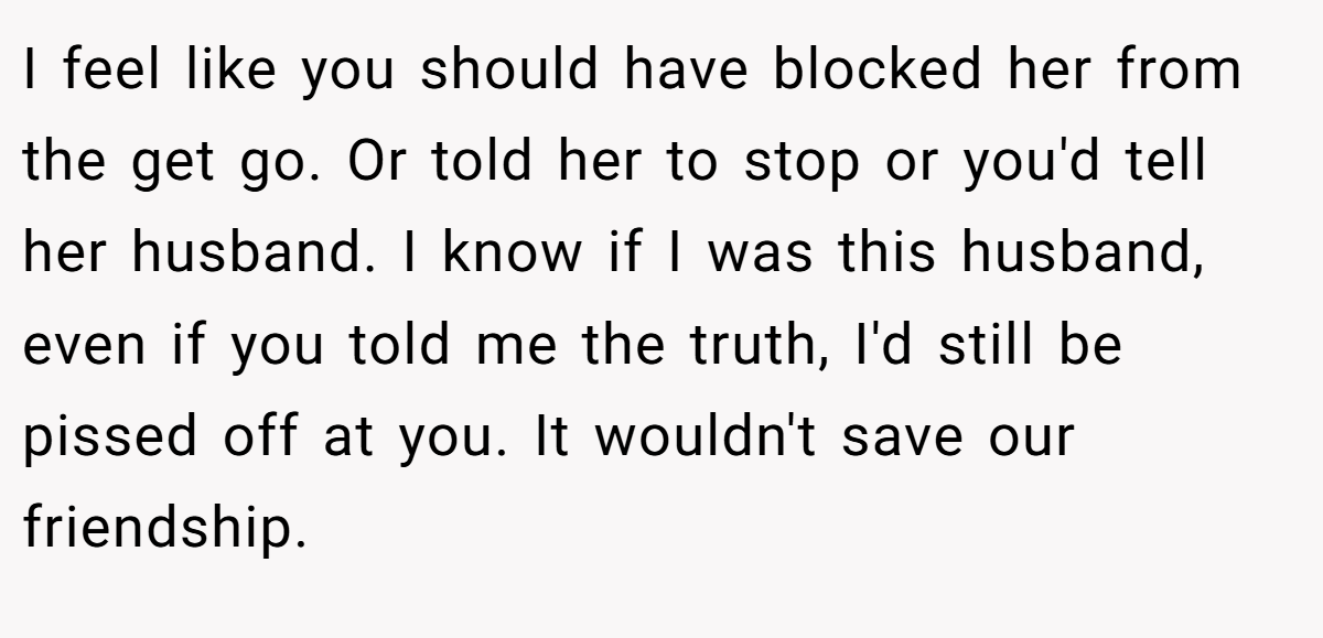 I feel like you should have blocked her from the get go. Or told her to stop or you'd tell her husband. I know if I was this husband, even if you told me the truth, I'd still be pissed off at you. It wouldn't save our friendship.