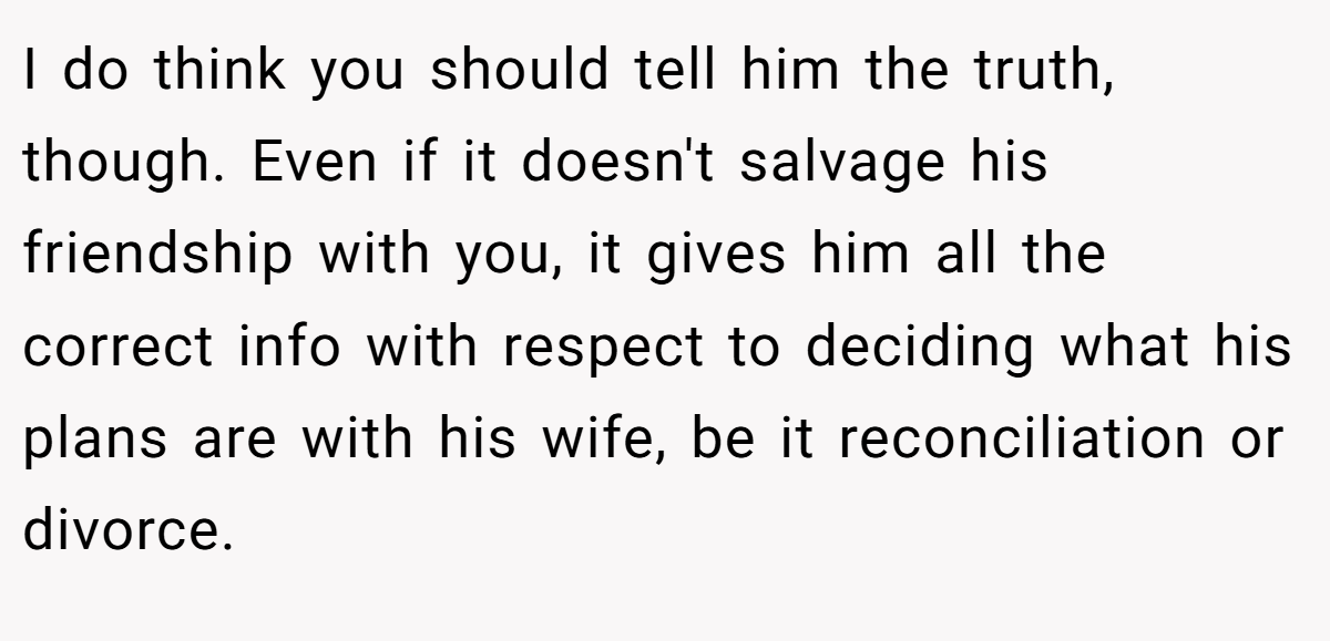 I do think you should tell him the truth, though. Even if it doesn't salvage his friendship with you, it gives him all the correct info with respect to deciding what his plans are with his wife, be it reconciliation or divorce.