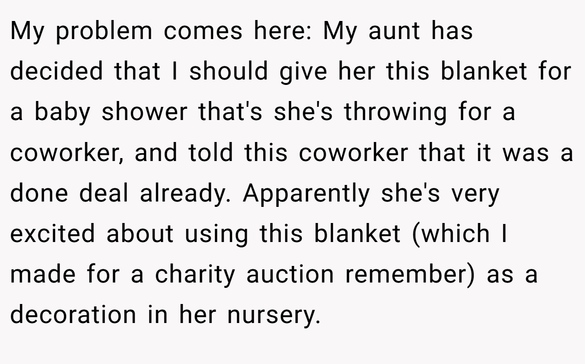 My problem comes here: My aunt has decided that I should give her this blanket for a baby shower that's she's throwing for a coworker, and told this coworker that it was a done deal already. Apparently she's very excited about using this blanket (which I made for a charity auction remember) as a decoration in her nursery.
