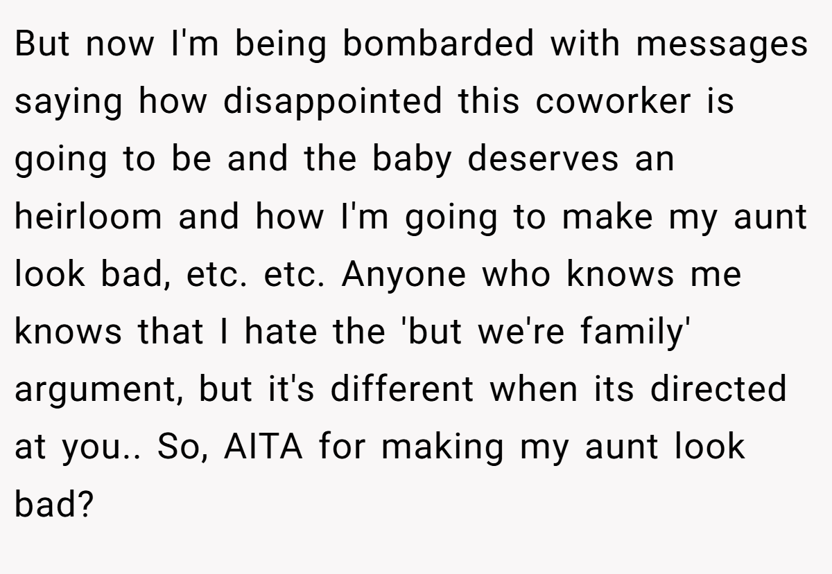But now I'm being bombarded with messages saying how disappointed this coworker is going to be and the baby deserves an heirloom and how I'm going to make my aunt look bad, etc. etc. Anyone who knows me knows that I hate the 'but we're family' argument, but it's different when its directed at you.. So, AITA for making my aunt look bad?