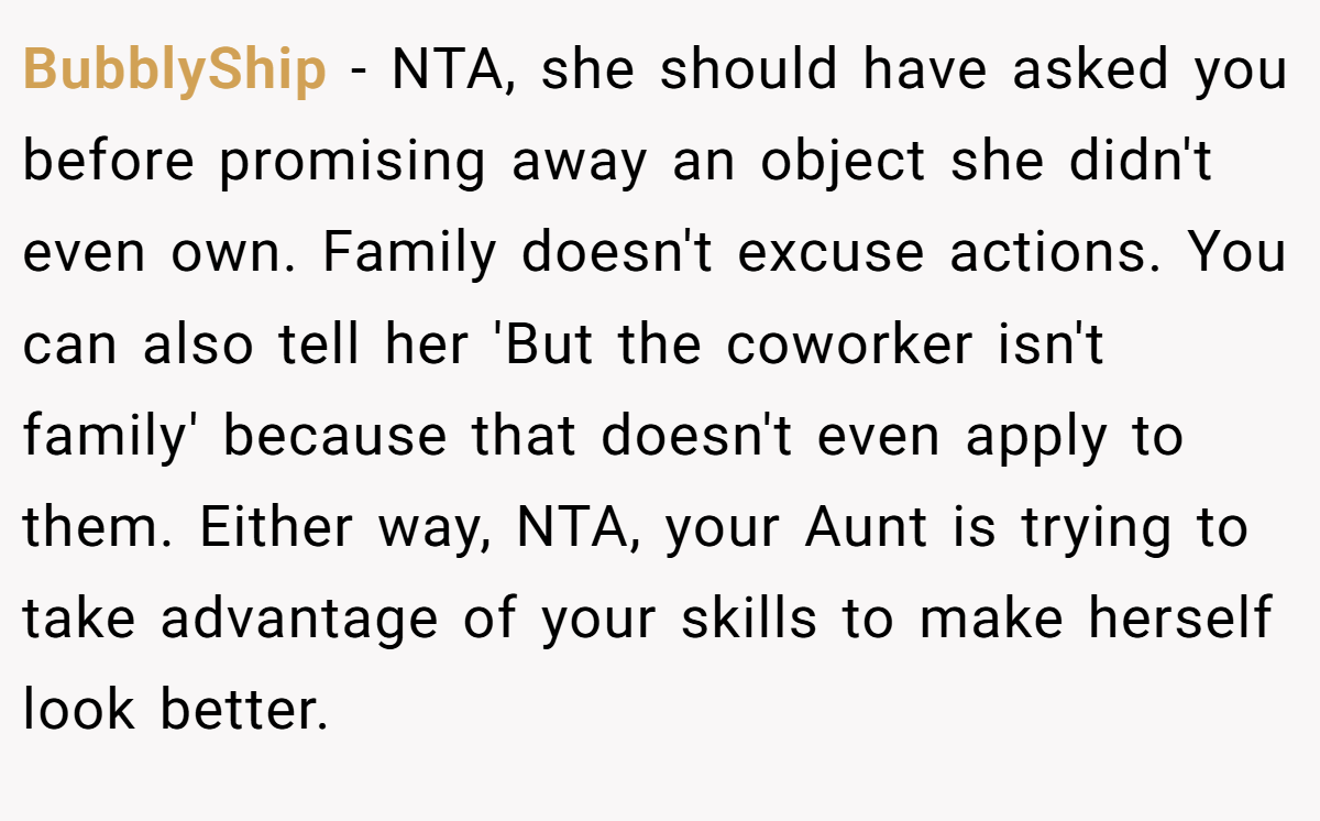 BubblyShip - NTA, she should have asked you before promising away an object she didn't even own. Family doesn't excuse actions. You can also tell her 'But the coworker isn't family' because that doesn't even apply to them. Either way, NTA, your Aunt is trying to take advantage of your skills to make herself look better.