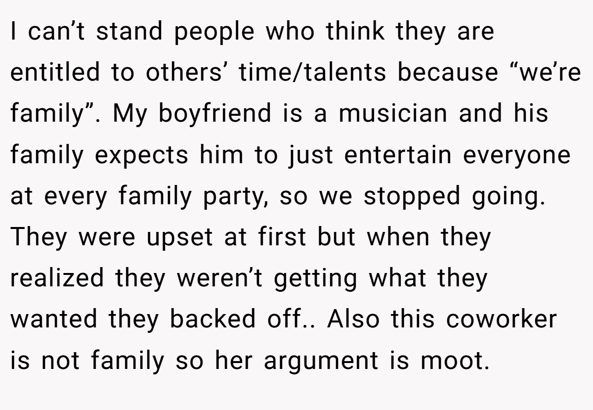 I can’t stand people who think they are entitled to others’ time/talents because “we’re family”. My boyfriend is a musician and his family expects him to just entertain everyone at every family party, so we stopped going. They were upset at first but when they realized they weren’t getting what they wanted they backed off.. Also this coworker is not family so her argument is moot.