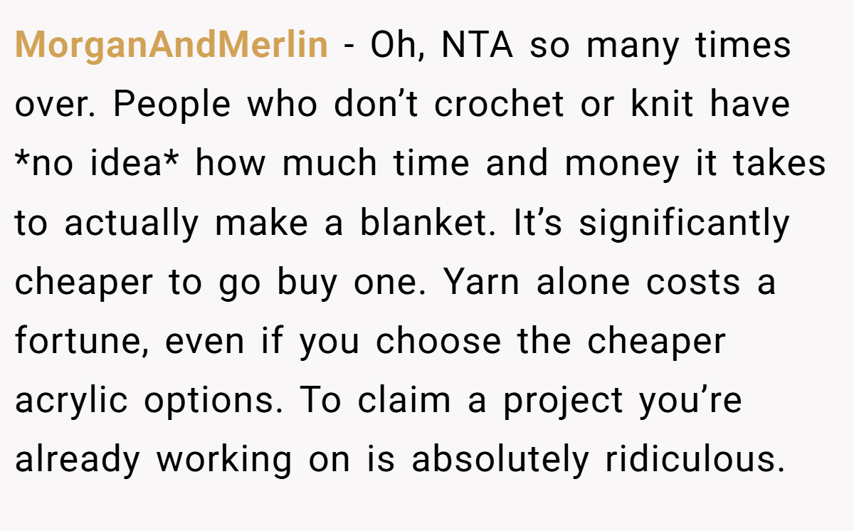 MorganAndMerlin - Oh, NTA so many times over. People who don’t crochet or knit have *no idea* how much time and money it takes to actually make a blanket. It’s significantly cheaper to go buy one. Yarn alone costs a fortune, even if you choose the cheaper acrylic options. To claim a project you’re already working on is absolutely ridiculous.