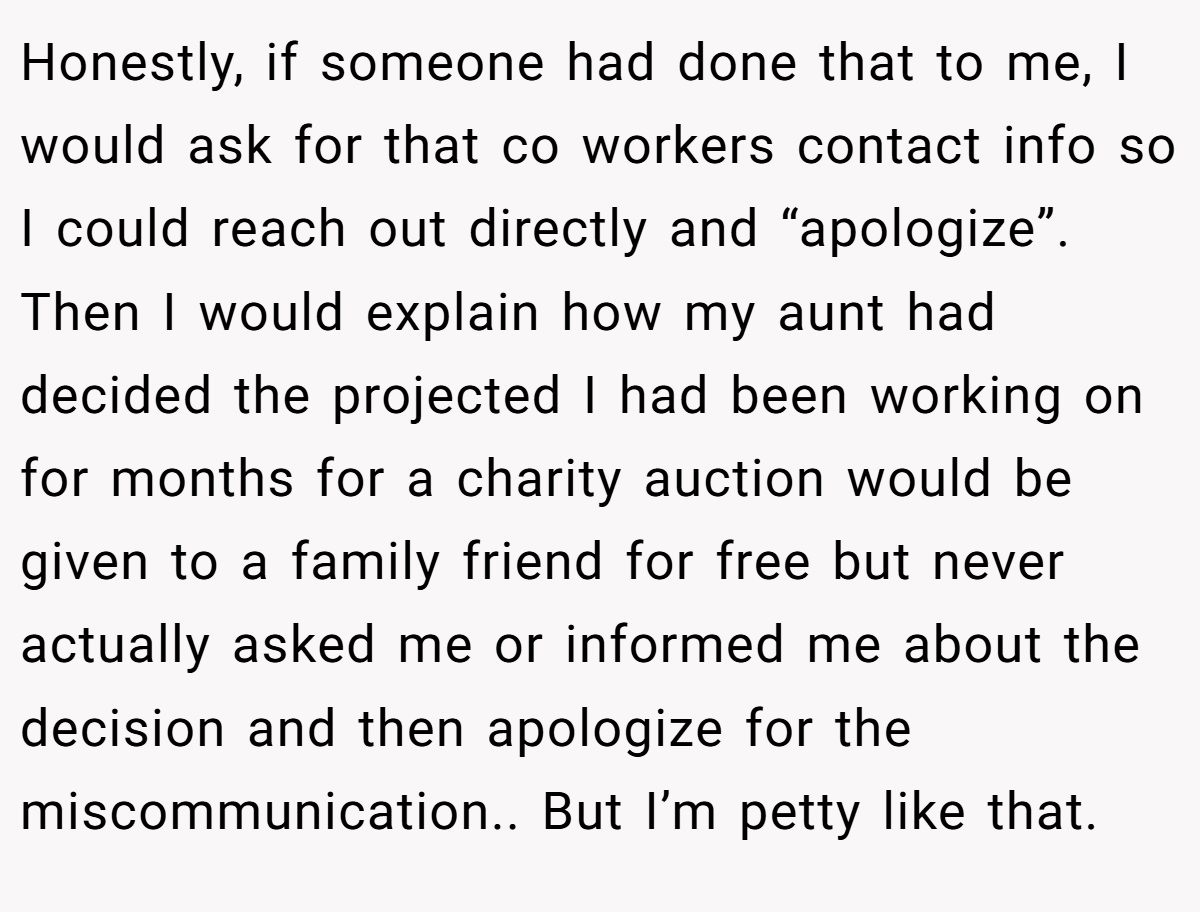 Honestly, if someone had done that to me, I would ask for that co workers contact info so I could reach out directly and “apologize”. Then I would explain how my aunt had decided the projected I had been working on for months for a charity auction would be given to a family friend for free but never actually asked me or informed me about the decision and then apologize for the miscommunication.. But I’m petty like that.