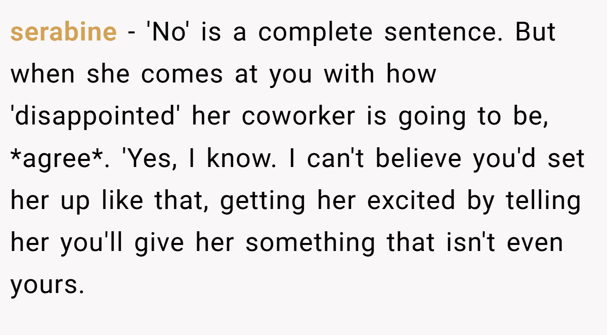 serabine - 'No' is a complete sentence. But when she comes at you with how 'disappointed' her coworker is going to be, *agree*. 'Yes, I know. I can't believe you'd set her up like that, getting her excited by telling her you'll give her something that isn't even yours.
