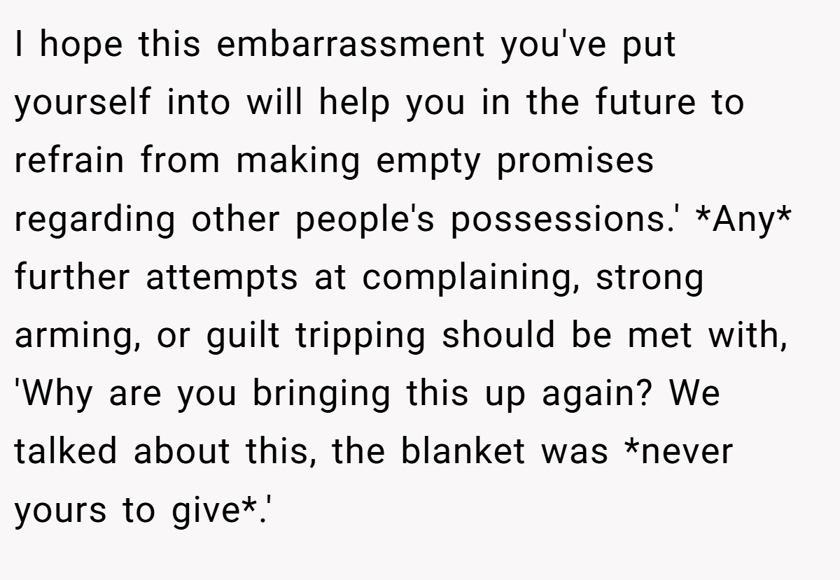 I hope this embarrassment you've put yourself into will help you in the future to refrain from making empty promises regarding other people's possessions.' *Any* further attempts at complaining, strong arming, or guilt tripping should be met with, 'Why are you bringing this up again? We talked about this, the blanket was *never yours to give*.'