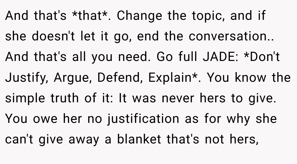 And that's *that*. Change the topic, and if she doesn't let it go, end the conversation.. And that's all you need. Go full JADE: *Don't Justify, Argue, Defend, Explain*. You know the simple truth of it: It was never hers to give. You owe her no justification as for why she can't give away a blanket that's not hers,