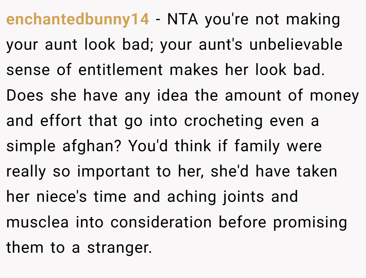 enchantedbunny14 - NTA you're not making your aunt look bad; your aunt's unbelievable sense of entitlement makes her look bad. Does she have any idea the amount of money and effort that go into crocheting even a simple afghan? You'd think if family were really so important to her, she'd have taken her niece's time and aching joints and musclea into consideration before promising them to a stranger.