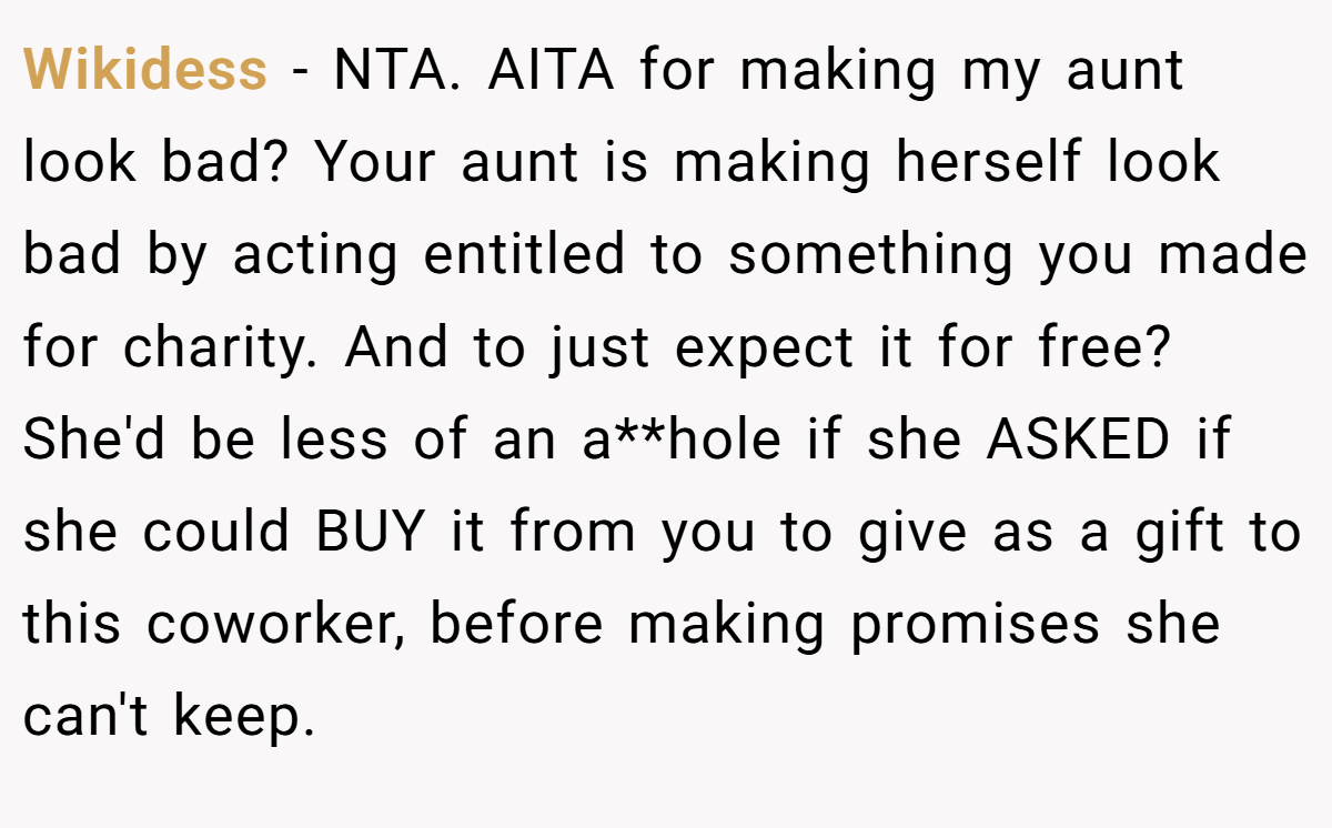 Wikidess - NTA. AITA for making my aunt look bad? Your aunt is making herself look bad by acting entitled to something you made for charity. And to just expect it for free? She'd be less of an a**hole if she ASKED if she could BUY it from you to give as a gift to this coworker, before making promises she can't keep.