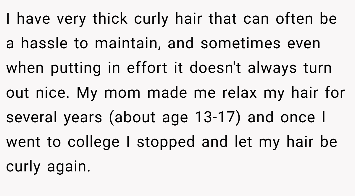 I have very thick curly hair that can often be a hassle to maintain, and sometimes even when putting in effort it doesn't always turn out nice. My mom made me relax my hair for several years (about age 13-17) and once I went to college I stopped and let my hair be curly again.