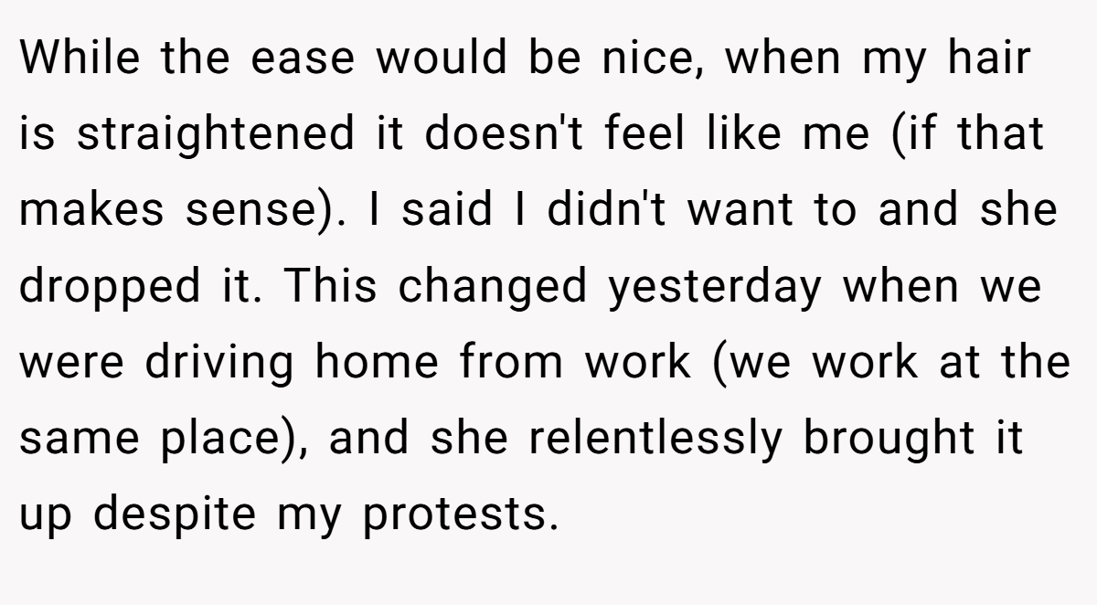 While the ease would be nice, when my hair is straightened it doesn't feel like me (if that makes sense). I said I didn't want to and she dropped it. This changed yesterday when we were driving home from work (we work at the same place), and she relentlessly brought it up despite my protests.