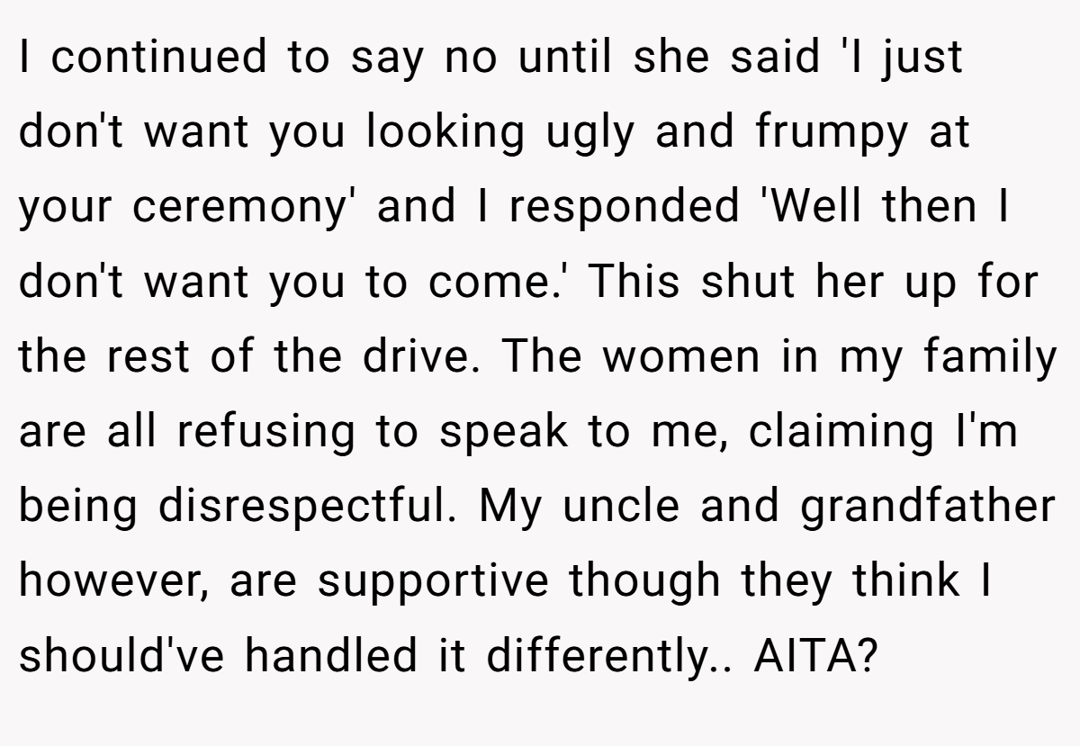 I continued to say no until she said 'I just don't want you looking ugly and frumpy at your ceremony' and I responded 'Well then I don't want you to come.' This shut her up for the rest of the drive. The women in my family are all refusing to speak to me, claiming I'm being disrespectful. My uncle and grandfather however, are supportive though they think I should've handled it differently.. AITA?