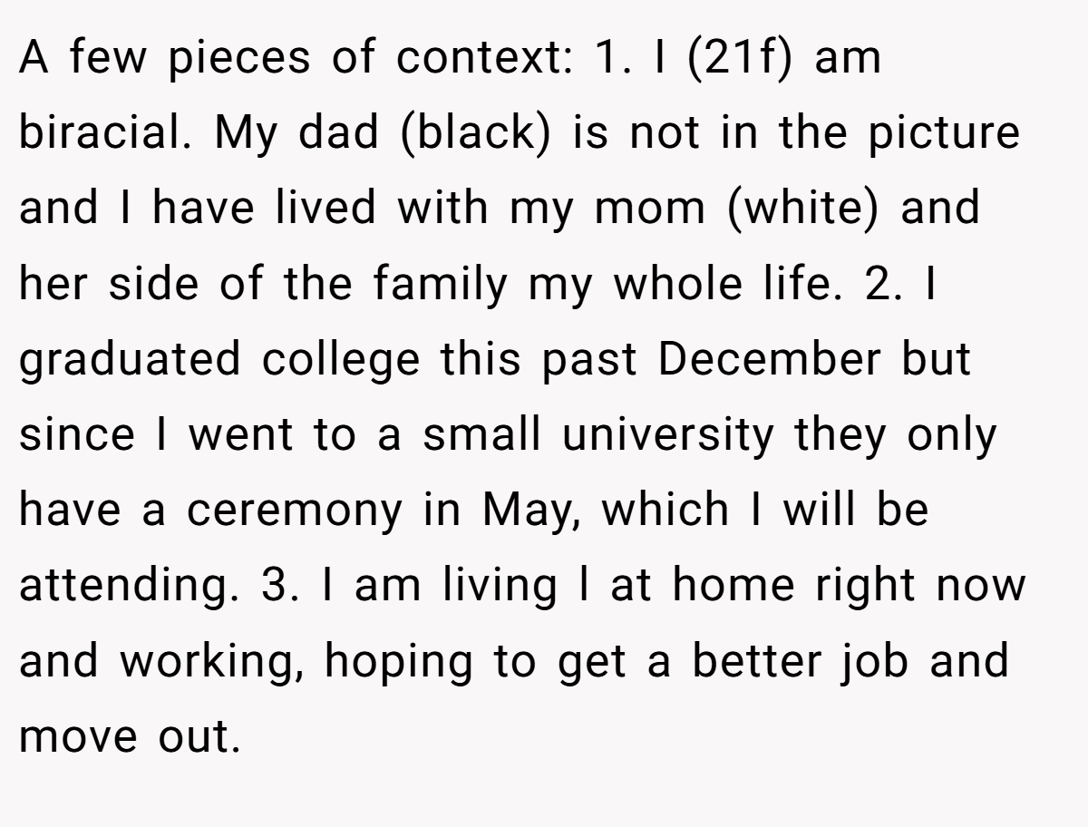 A few pieces of context: 1. I (21f) am biracial. My dad (black) is not in the picture and I have lived with my mom (white) and her side of the family my whole life. 2. I graduated college this past December but since I went to a small university they only have a ceremony in May, which I will be attending. 3. I am living l at home right now and working, hoping to get a better job and move out.
