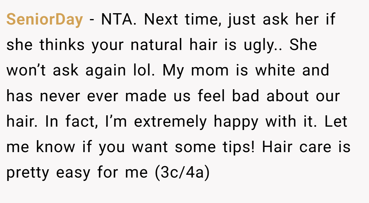 SeniorDay - NTA. Next time, just ask her if she thinks your natural hair is ugly.. She won’t ask again lol. My mom is white and has never ever made us feel bad about our hair. In fact, I’m extremely happy with it. Let me know if you want some tips! Hair care is pretty easy for me (3c/4a)