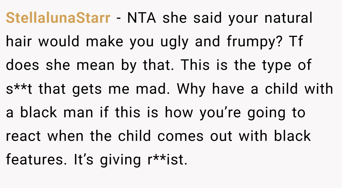 StellalunaStarr - NTA she said your natural hair would make you ugly and frumpy? Tf does she mean by that. This is the type of s**t that gets me mad. Why have a child with a black man if this is how you’re going to react when the child comes out with black features. It’s giving r**ist.
