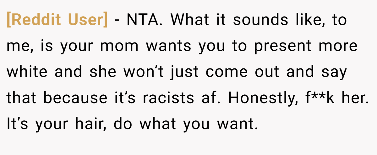 [Reddit User] - NTA. What it sounds like, to me, is your mom wants you to present more white and she won’t just come out and say that because it’s racists af. Honestly, f**k her. It’s your hair, do what you want.