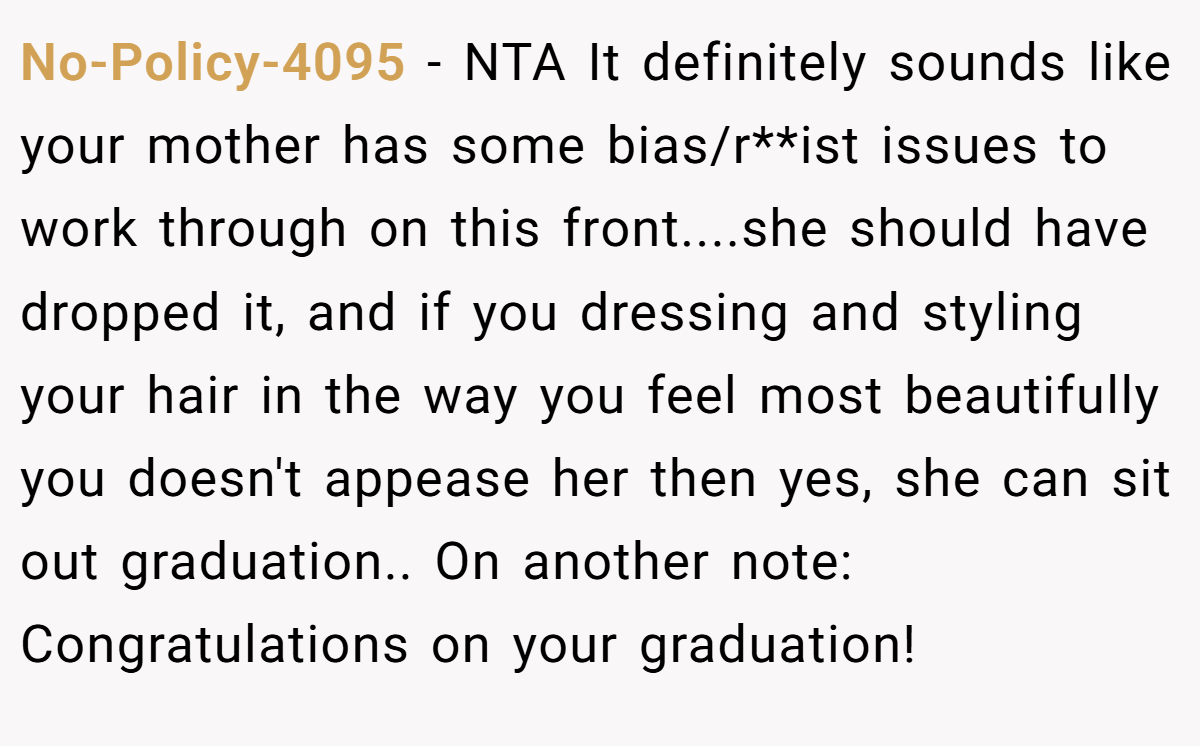 No-Policy-4095 - NTA It definitely sounds like your mother has some bias/r**ist issues to work through on this front....she should have dropped it, and if you dressing and styling your hair in the way you feel most beautifully you doesn't appease her then yes, she can sit out graduation.. On another note: Congratulations on your graduation!