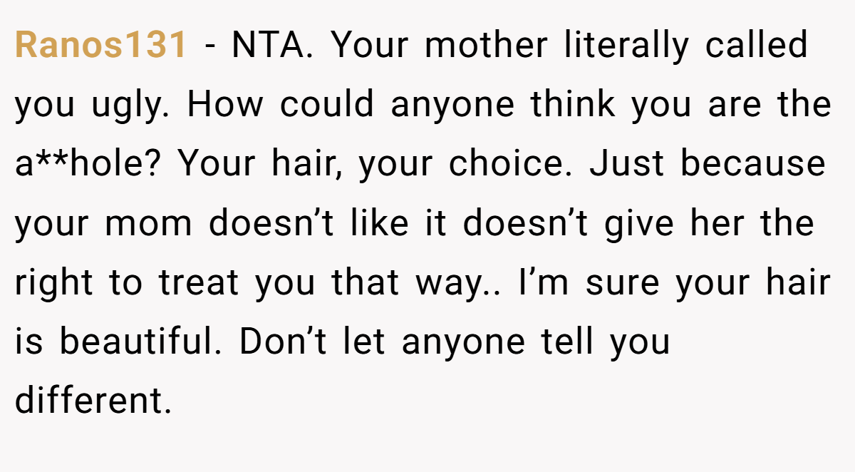 Ranos131 - NTA. Your mother literally called you ugly. How could anyone think you are the a**hole? Your hair, your choice. Just because your mom doesn’t like it doesn’t give her the right to treat you that way.. I’m sure your hair is beautiful. Don’t let anyone tell you different.