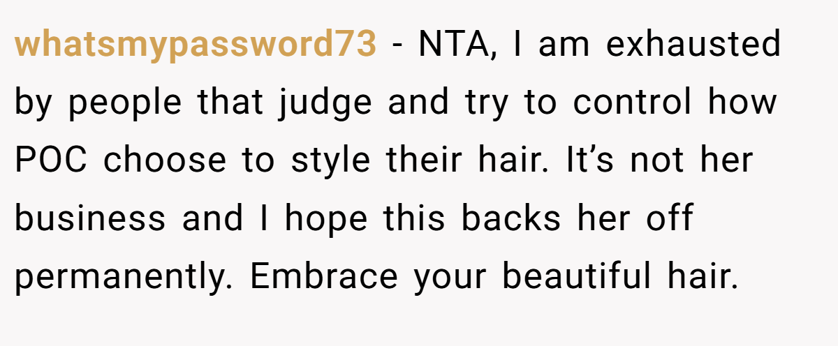 whatsmypassword73 - NTA, I am exhausted by people that judge and try to control how POC choose to style their hair. It’s not her business and I hope this backs her off permanently. Embrace your beautiful hair.