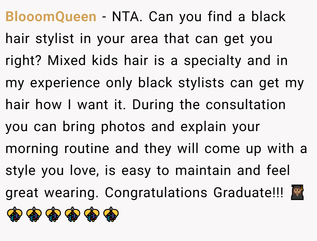 BlooomQueen - NTA. Can you find a black hair stylist in your area that can get you right? Mixed kids hair is a specialty and in my experience only black stylists can get my hair how I want it. During the consultation you can bring photos and explain your morning routine and they will come up with a style you love, is easy to maintain and feel great wearing. Congratulations Graduate!!! 👩🏽‍🎓🎊🎊🎊🎊🎊🎊