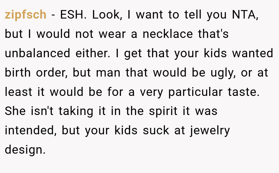 zipfsch − ESH. Look, I want to tell you NTA, but I would not wear a necklace that's unbalanced either. I get that your kids wanted birth order, but man that would be ugly, or at least it would be for a very particular taste. She isn't taking it in the spirit it was intended, but your kids suck at jewelry design.